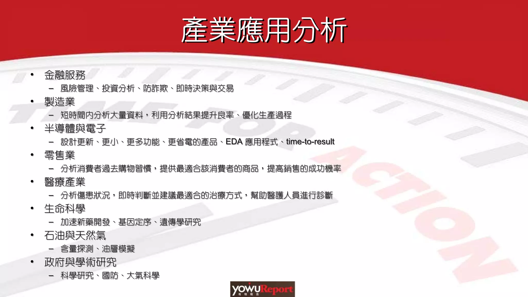 產業應用分析產業應用分析
• 金融服務
– 風險管理、投資分析、防詐欺、即時決策與交易
• 製造業
– 短時間內分析大量資料，利用分析結果提升良率、優化生產過程
• 半導體與電子
– 設計更新、更小、更多功能、更省電的產品、EDA 應用程式、time-to-result
• 零售業
– 分析消費者過去購物習慣，提供最適合該消費者的商品，提高銷售的成功機率
• 醫療產業
– 分析傷患狀況，即時判斷並建議最適合的治療方式，幫助醫護人員進行診斷
• 生命科學
– 加速新藥開發、基因定序、遺傳學研究
• 石油與天然氣
– 含量探測、油層模擬
• 政府與學術研究
– 科學研究、國防、大氣科學
•• 金融服務金融服務
–– 風險管理、投資分析、防詐欺、即時決策與交易風險管理、投資分析、防詐欺、即時決策與交易
•• 製造業製造業
–– 短時間內分析大量資料，利用分析結果提升良率、優化生產過程短時間內分析大量資料，利用分析結果提升良率、優化生產過程
•• 半導體與電子半導體與電子
–– 設計更新、更小、更多功能、更省電的產品、設計更新、更小、更多功能、更省電的產品、EDAEDA 應用程式、應用程式、timetime--toto--resultresult
•• 零售業零售業
–– 分析消費者過去購物習慣，提供最適合該消費者的商品，提高銷售的成功機率分析消費者過去購物習慣，提供最適合該消費者的商品，提高銷售的成功機率
•• 醫療產業醫療產業
–– 分析傷患狀況，即時判斷並建議最適合的治療方式，幫助醫護人員進行診斷分析傷患狀況，即時判斷並建議最適合的治療方式，幫助醫護人員進行診斷
•• 生命科學生命科學
–– 加速新藥開發、基因定序、遺傳學研究加速新藥開發、基因定序、遺傳學研究
•• 石油與天然氣石油與天然氣
–– 含量探測、油層模擬含量探測、油層模擬
•• 政府與學術研究政府與學術研究
–– 科學研究、國防、大氣科學科學研究、國防、大氣科學
 