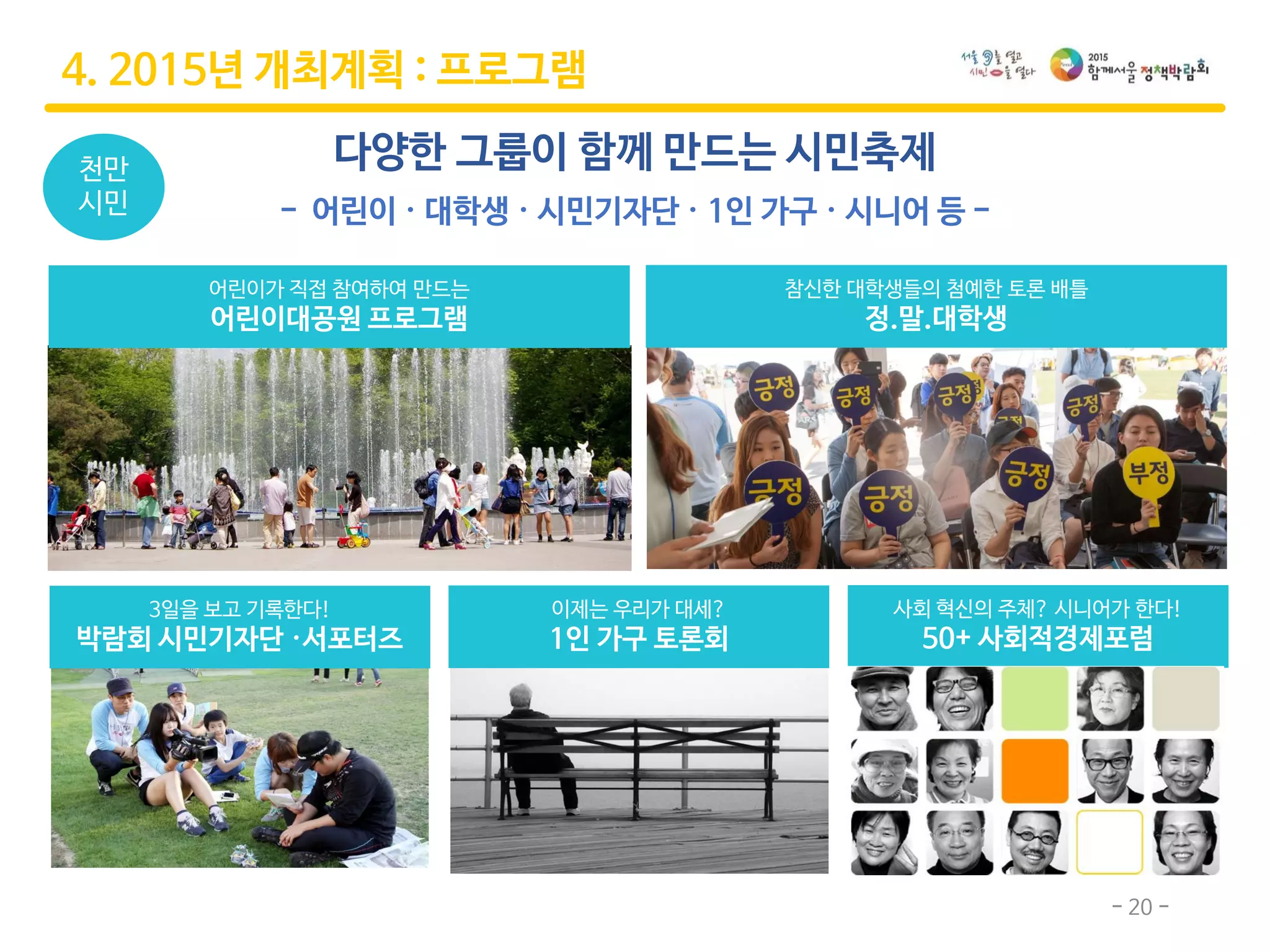 - 20 -
참신한 대학생들의 첨예한 토론 배틀
정.말.대학생
3일을 보고 기록한다!
박람회 시민기자단 ·서포터즈
다양한 그룹이 함께 만드는 시민축제
- 어린이 · 대학생 · 시민기자단 · 1인 가구 · 시니어 등 -
4. 2015년 개최계획 : 프로그램
천만
시민
어린이가 직접 참여하여 만드는
어린이대공원 프로그램
이제는 우리가 대세?
1인 가구 토론회
사회 혁신의 주체? 시니어가 한다!
50+ 사회적경제포럼
 