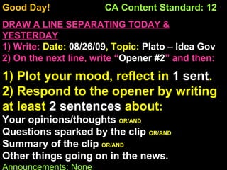 Good Day!  CA Content Standard: 12 DRAW A LINE SEPARATING TODAY & YESTERDAY 1) Write:   Date:  08/26/09 , Topic:  Plato – Idea Gov 2) On the next line, write “ Opener #2 ” and then:  1) Plot your mood, reflect in  1 sent . 2) Respond to the opener by writing at least  2 sentences  about : Your opinions/thoughts  OR/AND Questions sparked by the clip  OR/AND Summary of the clip  OR/AND Other things going on in the news. Announcements: None Intro Music: Untitled 