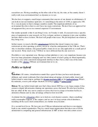 researchers are. Having something on the other side of the city, the state, or the country doesn’t 
really work in an environment that’s as dynamic as we are. 
We also have to support a much larger community that consists of our alumni or collaborators. If 
you look at our user database right now, it’s something in the order of 3,500, as opposed to 350. 
It’s a very dynamic in that it changes month to month. The important attributes of an 
environment like this is that we can’t have too many restrictions. We don’t have an approved list 
of equipment like you see in a normal corporate IT environment. 
Our modus operandi is that if you bring it to us, we’ll make it work. If you need to use a specific 
piece of equipment in your research, we’ll try to figure out how to integrate it into your workflow 
and into what we have in there. We don’t tell people what to use. We just help them use whatever 
they bring to us. 
In that respect, we need a flexible virtualization platform that doesn’t impose too many 
restrictions on what operating systems you use or what the configuration of the VMs are. That’s 
why we find that solutions, like general public cloud, for us are only applicable to a small part of 
our research. Pretty much every VM that we run is different than the one next to it. 
Flexibility is very important to us. Having a robust platform is very, very important, because you 
have too many parameters changing and very little control of what's going on. Most importantly, 
we need a very solid, consistent management interface to that. For us, that’s one of the main 
benefits of the vSphere VMware environment that we’re on. 
Public or hybrid 
Gardner: Of course, virtualization sounds like a great fit when you have such dynamic, 
different, and varied workloads. But what about taking advantage of cloud, public cloud, and 
hybrid cloud to some degree, perhaps for disaster recovery (DR) or for backup failover. What's 
the rationale, even in your unique situation, for using a public or hybrid cloud? 
Bletsas: We use hybrid cloud right now that’s three-tiered. MIT has a very large campus. It has 
extensive digital infrastructure running our operations across the board. We also have facilities 
that are either all the way across campus or across the river in a large co-location facility in 
downtown Boston and we take advantage of that for first level DR. 
A solution like the vCloud Air allows us to look at a real disaster scenario, where something 
really catastrophic happens at the campus, and we use it to keep certain critical databases, 
including all the access tools around them, in a farther-away location. 
It’s a second level for us. We have our own VMware infrastructure and then we can migrate 
loads to our central organization. They're a much larger organization that takes care of all the 
administrative computing and general infrastructure at MIT at their own data centers across 
 