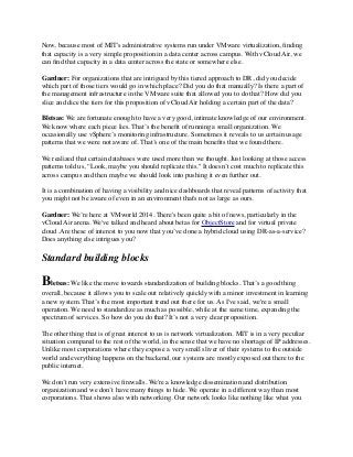 Now, because most of MIT's administrative systems run under VMware virtualization, finding 
that capacity is a very simple proposition in a data center across campus. With vCloud Air, we 
can find that capacity in a data center across the state or somewhere else. 
Gardner: For organizations that are intrigued by this tiered approach to DR, did you decide 
which part of those tiers would go in which place? Did you do that manually? Is there a part of 
the management infrastructure in the VMware suite that allowed you to do that? How did you 
slice and dice the tiers for this proposition of vCloud Air holding a certain part of the data? 
Bletsas: We are fortunate enough to have a very good, intimate knowledge of our environment. 
We know where each piece lies. That’s the benefit of running a small organization. We 
occasionally use vSphere’s monitoring infrastructure. Sometimes it reveals to us certain usage 
patterns that we were not aware of. That’s one of the main benefits that we found there. 
We realized that certain databases were used more than we thought. Just looking at those access 
patterns told us, “Look, maybe you should replicate this." It doesn’t cost much to replicate this 
across campus and then maybe we should look into pushing it even further out. 
It is a combination of having a visibility and nice dashboards that reveal patterns of activity that 
you might not be aware of even in an environment that's not as large as ours. 
Gardner: We’re here at VMworld 2014. There's been quite a bit of news, particularly in the 
vCloud Air arena. We've talked and heard about betas for ObjectStore and for virtual private 
cloud. Are these of interest to you now that you’ve done a hybrid cloud using DR-as-a-service? 
Does anything else intrigues you? 
Standard building blocks 
Bletsas: We like the move towards standardization of building blocks. That’s a good thing 
overall, because it allows you to scale out relatively quickly with a minor investment in learning 
a new system. That’s the most important trend out there for us. As I've said, we're a small 
operation. We need to standardize as much as possible, while at the same time, expanding the 
spectrum of services. So how do you do that? It’s not a very clear proposition. 
The other thing that is of great interest to us is network virtualization. MIT is in a very peculiar 
situation compared to the rest of the world, in the sense that we have no shortage of IP addresses. 
Unlike most corporations where they expose a very small sliver of their systems to the outside 
world and everything happens on the backend, our systems are mostly exposed out there to the 
public internet. 
We don’t run very extensive firewalls. We're a knowledge dissemination and distribution 
organization and we don’t have many things to hide. We operate in a different way than most 
corporations. That shows also with networking. Our network looks like nothing like what you 
 