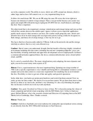 see in the corporate world. The ability to move whole sets of IPs around our domain, which is 
rather large and we have full control over, is a very important thing for us. 
It allows for much faster DR. We can do DR using the same IPs across the town right now 
because our domain of control is large enough. That is very powerful because you can do very 
quick and simple DR without having to reprogram IP, DNS Servers, load balancers, and things 
like that. That is important. 
The other trend that is also important is storage virtualization and storage tiering and you see that 
with all the vendors down in the exhibit space. Again, it allows you to match the application 
profile much easier to what resources you have. For a rather small group like ours, which can't 
afford to have all of its disk storage and very high-end systems, having a little bit of expensive 
flash storage, and then a lot of cheap storage, is the way for us to go. 
The layers that have been recently added to VMware, both on the network side and the storage 
side help us achieve that in a very cost-efficient way. 
Gardner: But of course you understand, though, that the benefits of having a highly virtualized 
environment including the data center, including the end user computing endpoints, gives you 
that flexibility of taking workloads and apps from development to test to deployments. So there's 
a common infrastructure approach there, but also a common infrastructure across cloud, hybrid 
cloud, and DR. 
So it’s sort of a snowball effect. The more virtualization you're adapting, the more dynamic and 
agile you can be across many more aspects of IT. 
Bletsas: For us, experimentation is the most important thing. Spinning out a large number of 
VMs to do a specific experiment is very valuable and being able to commandeer resources across 
campus and across data centers is a necessary requirement for something like an environment 
like this. Flexibility is what we get out of that and agility and speed of operations. 
In the older days, you had to go and procure hardware and switch hardware around. Now, we 
rarely go into our data centers. We used to live in our data centers. We go there from time to time 
but not as often as we used to do, and that’s very liberating. It’s also very liberating for people 
like me because it allows me to do my work anywhere. 
Gardner: Very good. I'm afraid we’ll have to leave it there. We’ve been discussing the virtues of 
cloud computing and hybrid cloud computing with the MIT Media Lab. I’d like to thank our 
guest, Michail Bletsas, who is the research scientist and Director of Computing there at the MIT 
Media Lab in Cambridge, Mass. Thanks so much. 
Bletsas: Thank you. 
Gardner: And also a big thank you to our audience for joining this special podcast series coming 
to you directly from the 2014 VMworld Conference in San Francisco. 
 
