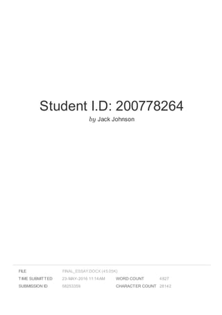Student I.D: 200778264
by Jack Johnson
FILE
TIME SUBMITTED 23-MAY-2016 11:14AM
SUBMISSION ID 58253359
WORD COUNT 4827
CHARACTER COUNT 28142
FINAL_ESSAY.DOCX (45.05K)
 