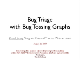 Bug Triage
with Bug Tossing Graphs
Gaeul Jeong, Sunghun Kim and Thomas Zimmermann
                               August 26, 2009


        Joint meeting of the European Software Engineering Conference (ESEC)
 and the ACM SIGSOFT Symposium on the Foundations of Software Engineering (FSE),
                                     Armsterdam,
                                   The Netherlands
 
