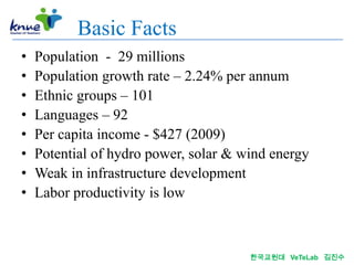 Basic Facts
•   Population - 29 millions
•   Population growth rate – 2.24% per annum
•   Ethnic groups – 101
•   Languages – 92
•   Per capita income - $427 (2009)
•   Potential of hydro power, solar & wind energy
•   Weak in infrastructure development
•   Labor productivity is low



                                       한국교원대 VeTeLab 김진수
 