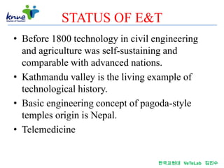 STATUS OF E&T
• Before 1800 technology in civil engineering
  and agriculture was self-sustaining and
  comparable with advanced nations.
• Kathmandu valley is the living example of
  technological history.
• Basic engineering concept of pagoda-style
  temples origin is Nepal.
• Telemedicine


                                   한국교원대 VeTeLab 김진수
 