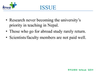 ISSUE

• Research never becoming the university’s
  priority in teaching in Nepal.
• Those who go for abroad study rarely return.
• Scientists/faculty members are not paid well.




                                    한국교원대 VeTeLab 김진수
 
