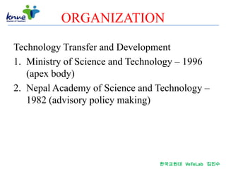 ORGANIZATION

Technology Transfer and Development
1. Ministry of Science and Technology – 1996
   (apex body)
2. Nepal Academy of Science and Technology –
   1982 (advisory policy making)




                                한국교원대 VeTeLab 김진수
 