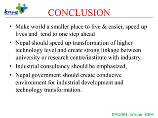 CONCLUSION
• Make world a smaller place to live & easier, speed up
  lives and tend to one step ahead
• Nepal should speed up transformation of higher
  technology level and create strong linkage between
  university or research centre/institute with industry.
• Industrial consultancy should be emphasized,
• Nepal government should create conducive
  environment for industrial development and
  technology transformation.


                                         한국교원대 VeTeLab 김진수
 