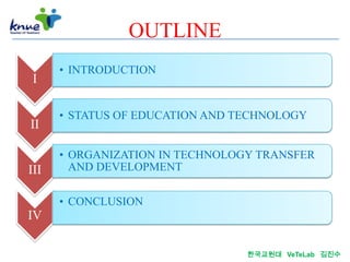 OUTLINE
      • INTRODUCTION
 I

      • STATUS OF EDUCATION AND TECHNOLOGY
II

      • ORGANIZATION IN TECHNOLOGY TRANSFER
III     AND DEVELOPMENT

      • CONCLUSION
IV

                                 한국교원대 VeTeLab 김진수
 