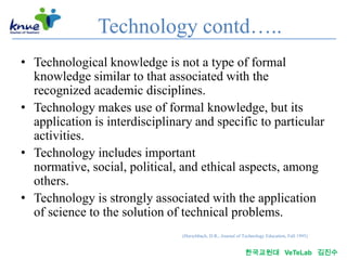 Technology contd…..
• Technological knowledge is not a type of formal
  knowledge similar to that associated with the
  recognized academic disciplines.
• Technology makes use of formal knowledge, but its
  application is interdisciplinary and specific to particular
  activities.
• Technology includes important
  normative, social, political, and ethical aspects, among
  others.
• Technology is strongly associated with the application
  of science to the solution of technical problems.
                                (Herschbach, D.R., Journal of Technology Education, Fall 1995)


                                                               한국교원대 VeTeLab 김진수
 