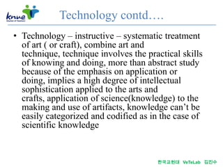 Technology contd….
• Technology – instructive – systematic treatment
  of art ( or craft), combine art and
  technique, technique involves the practical skills
  of knowing and doing, more than abstract study
  because of the emphasis on application or
  doing, implies a high degree of intellectual
  sophistication applied to the arts and
  crafts, application of science(knowledge) to the
  making and use of artifacts, knowledge can’t be
  easily categorized and codified as in the case of
  scientific knowledge


                                       한국교원대 VeTeLab 김진수
 