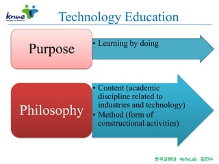 Technology Education
             • Learning by doing
 Purpose

             • Content (academic
               discipline related to
               industries and technology)
Philosophy   • Method (form of
               constructional activities)



                               한국교원대 VeTeLab 김진수
 