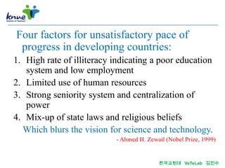 Four factors for unsatisfactory pace of
 progress in developing countries:
1. High rate of illiteracy indicating a poor education
   system and low employment
2. Limited use of human resources
3. Strong seniority system and centralization of
   power
4. Mix-up of state laws and religious beliefs
  Which blurs the vision for science and technology.
                           - Ahmed H. Zewail (Nobel Prize, 1999)


                                          한국교원대 VeTeLab 김진수
 