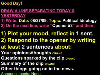 Good Day!  DRAW A LINE SEPARATING TODAY & YESTERDAY 1) Write:   Date:  08/27/09 , Topic:  Political Ideology 2) On the next line, write “ Opener #3 ” and then:  1) Plot your mood, reflect in  1 sent . 2) Respond to the opener by writing at least  2 sentences  about : Your opinions/thoughts  OR/AND Questions sparked by the clip  OR/AND Summary of the clip  OR/AND Other things going on in the news. Announcements: None Intro Music: Untitled 