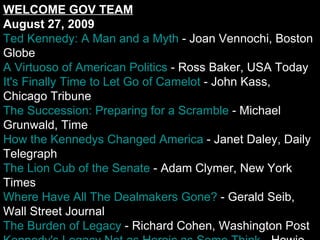 WELCOME GOV TEAM August 27, 2009 Ted Kennedy: A Man and a Myth  - Joan Vennochi, Boston Globe A Virtuoso of American Politics  - Ross Baker, USA Today It's Finally Time to Let Go of Camelot  - John Kass, Chicago Tribune The Succession: Preparing for a Scramble  - Michael Grunwald, Time How the Kennedys Changed America  - Janet Daley, Daily Telegraph The Lion Cub of the Senate  - Adam Clymer, New York Times Where Have All The Dealmakers Gone?  - Gerald Seib, Wall Street Journal The Burden of Legacy  - Richard Cohen, Washington Post Kennedy's Legacy Not as Heroic as Some Think  - Howie Carr, Boston Herald The Future of Kennedy Liberalism  - Alan Wolfe, Boston Globe The Real Agenda is 'Redistributive Change'  - Victor Davis Hanson, NRO Health Care By Any Means Necessary  - Katrina vanden Heuvel, The Nation The War on Terror is Dead  - Daniel Henninger, Wall Street Journal Probing CIA Helps Preserve National Security  - Joe Conason, NY Observer What the Attack on the CIA Really Means  - Herbert Meyer, Amer. Thinker James Reston's Inexplicable Kennedy Crush  - Jack Shafer, Slate Britain and the Lockerbie Bomber  - Con Coughlin, Wall Street Journal More Kennedy:   Hatch  |  Harrop  |  Forbes  |  Cocco  |  Jacoby  |  Hunt  |  Barone Editorials Edward Kennedy, 1932-2009  - Boston Globe Roundup of Ted Kennedy Editorials  - RealClearPolitics The Real CIA News  - Wall Street Journal Iran's Unstable Regime  - Washington Post Politics & Election News Grieving Dodd to Weigh Banking, HELP Chairmanships  - Politico Kennedy's Legacy Includes Long List of Prominent Aides  - The Hill Democrats Vow to Return Money from Financier  - Washington Post Sanford Refuses to Heed Lt. Governor's Call for Resignation  - The State 