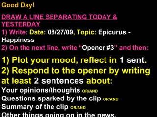 Good Day!  DRAW A LINE SEPARATING TODAY & YESTERDAY 1) Write:   Date:  08/27/09 , Topic:  Epicurus - Happiness 2) On the next line, write “ Opener #3 ” and then:  1) Plot your mood, reflect in  1 sent . 2) Respond to the opener by writing at least  2 sentences  about : Your opinions/thoughts  OR/AND Questions sparked by the clip  OR/AND Summary of the clip  OR/AND Other things going on in the news. Announcements: None Intro Music: Untitled 