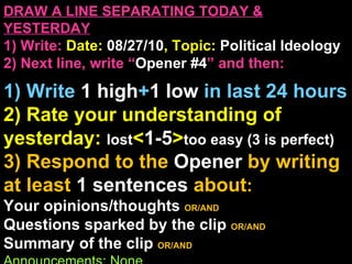 DRAW A LINE SEPARATING TODAY & YESTERDAY 1) Write:   Date:  08/27/10 , Topic:  Political Ideology 2) Next line, write “ Opener #4 ” and then:  1) Write  1 high + 1   low   in last 24 hours 2) Rate your understanding of yesterday:  lost < 1-5 > too easy (3 is perfect) 3) Respond to the  Opener  by writing at least   1 sentences  about : Your opinions/thoughts  OR/AND Questions sparked by the clip   OR/AND Summary of the clip  OR/AND Announcements: None 