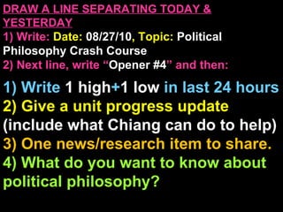 DRAW A LINE SEPARATING TODAY & YESTERDAY 1) Write:   Date:  08/27/10 , Topic:  Political Philosophy Crash Course 2) Next line, write “ Opener #4 ” and then:  1) Write  1 high + 1   low   in last 24 hours 2) Give a unit progress update  (include what Chiang can do to help) 3) One news/research item to share. 4) What do you want to know about political philosophy? Announcements: None 