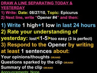 DRAW A LINE SEPARATING TODAY & YESTERDAY 1) Write:   Date:  08/27/10 , Topic:  Epicurus 2) Next line, write “ Opener #4 ” and then:  1) Write  1 high + 1   low   in last 24 hours 2) Rate your understanding of yesterday:  lost < 1-5 > too easy (3 is perfect)  3) Respond to the  Opener  by writing at least   1 sentences  about : Your opinions/thoughts  OR/AND Questions sparked by the clip   OR/AND Summary of the clip  OR/AND Announcements: None 