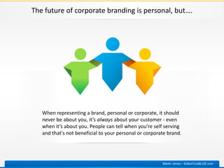 The future of corporate branding is personal, but….
When representing a brand, personal or corporate, it should
never be about you, it’s always about your customer - even
when it’s about you. People can tell when you’re self serving
and that's not beneficial to your personal or corporate brand.
Martin Jones – Editor/CoxBLUE.com
 