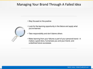 Managing Your Brand Through A Failed Idea
• Stay focused on the positive
• Look for the learning opportunity in the failure and apply what
you've learned
• Take responsibility and don’t blame others
• Make learning from your failures a part of your personal brand - It
makes a good story, humanizes you and your brand, and
underlines future successes
Martin Jones – Editor/CoxBLUE.com
 