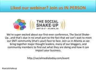 Liked our webinar? Join us IN PERSON
We're super excited about our first-ever conference, The Social Shake-
Up...and that's due in no small part to the fact that we can't wait to meet
our SMT community (that's you!) face to face. Join us in Atlanta as we
bring together major thought leaders, many of our bloggers, and
community members to find out what they are doing and how it can
impact your business.
http://socialmediatoday.com/event
#socialshakeup
 