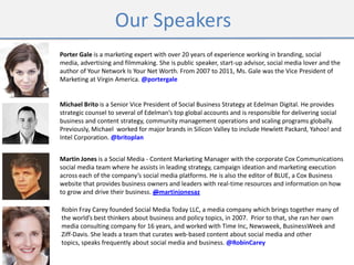 Our Speakers
Michael Brito is a Senior Vice President of Social Business Strategy at Edelman Digital. He provides
strategic counsel to several of Edelman’s top global accounts and is responsible for delivering social
business and content strategy, community management operations and scaling programs globally.
Previously, Michael worked for major brands in Silicon Valley to include Hewlett Packard, Yahoo! and
Intel Corporation. @britoplan
Porter Gale is a marketing expert with over 20 years of experience working in branding, social
media, advertising and filmmaking. She is public speaker, start-up advisor, social media lover and the
author of Your Network Is Your Net Worth. From 2007 to 2011, Ms. Gale was the Vice President of
Marketing at Virgin America. @portergale
Martin Jones is a Social Media - Content Marketing Manager with the corporate Cox Communications
social media team where he assists in leading strategy, campaign ideation and marketing execution
across each of the company’s social media platforms. He is also the editor of BLUE, a Cox Business
website that provides business owners and leaders with real-time resources and information on how
to grow and drive their business. @martinjonesaz
Robin Fray Carey founded Social Media Today LLC, a media company which brings together many of
the world’s best thinkers about business and policy topics, in 2007. Prior to that, she ran her own
media consulting company for 16 years, and worked with Time Inc, Newsweek, BusinessWeek and
Ziff-Davis. She leads a team that curates web-based content about social media and other
topics, speaks frequently about social media and business. @RobinCarey
 