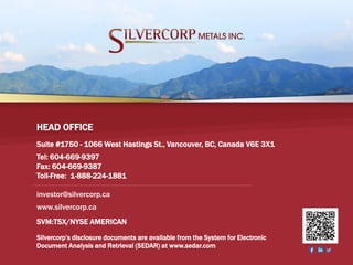 SVM:TSX/NYSE AMERICAN 19
Suite #1750 - 1066 West Hastings St., Vancouver, BC, Canada V6E 3X1
Tel: 604-669-9397
Fax: 604-669-9387
Toll-Free: 1-888-224-1881
HEAD OFFICE
Silvercorp’s disclosure documents are available from the System for Electronic
Document Analysis and Retrieval (SEDAR) at www.sedar.com
SVM:TSX/NYSE AMERICAN
investor@silvercorp.ca
www.silvercorp.ca
 