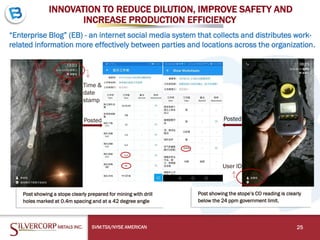 INNOVATION TO REDUCE DILUTION, IMPROVE SAFETY AND
INCREASE PRODUCTION EFFICIENCY
“Enterprise Blog” (EB) - an internet social media system that collects and distributes work-
related information more effectively between parties and locations across the organization.
SVM:TSX/NYSE AMERICAN 25
Post showing a stope clearly prepared for mining with drill
holes marked at 0.4m spacing and at a 42 degree angle
Post showing the stope’s CO reading is clearly
below the 24 ppm government limit.
Posted Posted
Time &
date
stamp
User ID
 