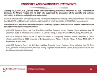 ENDNOTES AND CAUTIONARY STATEMENTS
Guoliang Ma, P. Geo., is a Qualified Person within the meaning of National Instrument 43-101 – Standards Of
Disclosure for Mineral Projects (“NI 43-101”) who supervised the preparation of the scientific and technical
information of Silvercorp included in this presentation.
For more information on Silvercorp’s projects, readers should refer to Silvercorp’s Annual Information Form dated
June 23, 2020, and Silvercorp’s technical reports, each of which is available on SEDAR at www.sedar.com.
The scientific and technical information related to Silvercorp’s projects included in this investor presentation are
derived from the technical reports entitled:
- NI 43-101 Technical Report for Ying Gold-Silver-Lead-Zinc Property, Henan Province, China, effective date 31
December, 2016 by P R Stephenson, P. Geo., H A Smith, P.Eng., A Ross, P. Geo, H Muller, Beng, MAusIMM, CP.
- NI 43-101 Technical Report on the GC Ag-Zn-Pb Project in Guangdong Province, People’s Republic of China,
effective date 30 June 2019 prepared by D. Nussipakynova, P.Geo., H. Smith, P.Eng., A. Riles, MAIG (QP), P.
Stephenson, P.Geo., MAIG.
- NI 43-101 Technical Report for BYP Gold-Lead-Zinc Property, Hunan Province, China, effective date 30 April,
2019, prepared by Tony Cameron, Principle Mining Engineer, Robert William Dennis, Executive Consultant, and
Song Huang, Consulting Geologist.
33SVM:TSX/NYSE AMERICAN
 