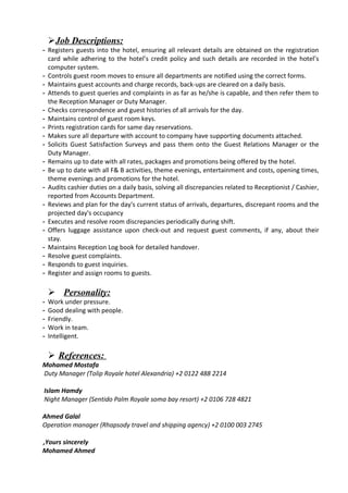 Job Descriptions:
- Registers guests into the hotel, ensuring all relevant details are obtained on the registration
card while adhering to the hotel’s credit policy and such details are recorded in the hotel’s
computer system.
- Controls guest room moves to ensure all departments are notified using the correct forms.
- Maintains guest accounts and charge records, back-ups are cleared on a daily basis.
- Attends to guest queries and complaints in as far as he/she is capable, and then refer them to
the Reception Manager or Duty Manager.
- Checks correspondence and guest histories of all arrivals for the day.
- Maintains control of guest room keys.
- Prints registration cards for same day reservations.
- Makes sure all departure with account to company have supporting documents attached.
- Solicits Guest Satisfaction Surveys and pass them onto the Guest Relations Manager or the
Duty Manager.
- Remains up to date with all rates, packages and promotions being offered by the hotel.
- Be up to date with all F& B activities, theme evenings, entertainment and costs, opening times,
theme evenings and promotions for the hotel.
- Audits cashier duties on a daily basis, solving all discrepancies related to Receptionist / Cashier,
reported from Accounts Department.
- Reviews and plan for the day's current status of arrivals, departures, discrepant rooms and the
projected day's occupancy
- Executes and resolve room discrepancies periodically during shift.
- Offers luggage assistance upon check-out and request guest comments, if any, about their
stay.
- Maintains Reception Log book for detailed handover.
- Resolve guest complaints.
- Responds to guest inquiries.
- Register and assign rooms to guests.
 Personality:
- Work under pressure.
- Good dealing with people.
- Friendly.
- Work in team.
- Intelligent.
 References:
Mohamed Mostafa
Duty Manager (Tolip Royale hotel Alexandria) +2 0122 488 2214
Islam Hamdy
Night Manager (Sentido Palm Royale soma bay resort) +2 0106 728 4821
Ahmed Galal
Operation manager (Rhapsody travel and shipping agency) +2 0100 003 2745
Yours sincerely,
Mohamed Ahmed
 