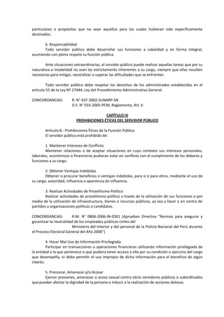 particulares o propósitos que no sean aquellos para los cuales hubieran sido específicamente
destinados.
6. Responsabilidad
Todo servidor público debe desarrollar sus funciones a cabalidad y en forma integral,
asumiendo con pleno respeto su función pública.
Ante situaciones extraordinarias, el servidor público puede realizar aquellas tareas que por su
naturaleza o modalidad no sean las estrictamente inherentes a su cargo, siempre que ellas resulten
necesarias para mitigar, neutralizar o superar las dificultades que se enfrenten.
Todo servidor público debe respetar los derechos de los administrados establecidos en el
artículo 55 de la Ley Nº 27444, Ley del Procedimiento Administrativo General.
CONCORDANCIAS:

R. N° 437-2002-SUNARP-SN
D.S. N° 033-2005-PCM, Reglamento, Art. 6
CAPÍTULO III
PROHIBICIONES ÉTICAS DEL SERVIDOR PÚBLICO

Artículo 8.- Prohibiciones Éticas de la Función Pública
El servidor público está prohibido de:
1. Mantener Intereses de Conflicto
Mantener relaciones o de aceptar situaciones en cuyo contexto sus intereses personales,
laborales, económicos o financieros pudieran estar en conflicto con el cumplimento de los deberes y
funciones a su cargo.
2. Obtener Ventajas Indebidas
Obtener o procurar beneficios o ventajas indebidas, para sí o para otros, mediante el uso de
su cargo, autoridad, influencia o apariencia de influencia.
3. Realizar Actividades de Proselitismo Político
Realizar actividades de proselitismo político a través de la utilización de sus funciones o por
medio de la utilización de infraestructura, bienes o recursos públicos, ya sea a favor o en contra de
partidos u organizaciones políticas o candidatos.
CONCORDANCIAS:
R.M. N° 0806-2006-IN-0301 (Aprueban Directiva "Normas para asegurar y
garantizar la neutralidad de los empleados públicos civiles del
Ministerio del Interior y del personal de la Policía Nacional del Perú durante
el Proceso Electoral General del Año 2006")
4. Hacer Mal Uso de Información Privilegiada
Participar en transacciones u operaciones financieras utilizando información privilegiada de
la entidad a la que pertenece o que pudiera tener acceso a ella por su condición o ejercicio del cargo
que desempeña, ni debe permitir el uso impropio de dicha información para el beneficio de algún
interés.
5. Presionar, Amenazar y/o Acosar
Ejercer presiones, amenazas o acoso sexual contra otros servidores públicos o subordinados
que puedan afectar la dignidad de la persona o inducir a la realización de acciones dolosas.

 