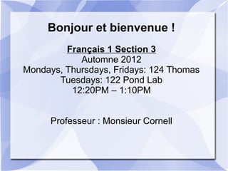 Bonjour et bienvenue !
Français 1 Section 3
Automne 2012
Mondays, Thursdays, Fridays: 124 Thomas
Tuesdays: 122 Pond Lab
12:20PM – 1:10PM
Professeur : Monsieur Cornell
 