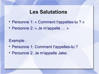 Les Salutations

Personne 1: « Comment t'appelles-tu ? »

Personne 2: « Je m'appelle … »
Exemple :

Personne 1: Comment t'appelles-tu ?

Personne 2: Je m'appelle Jake.
 