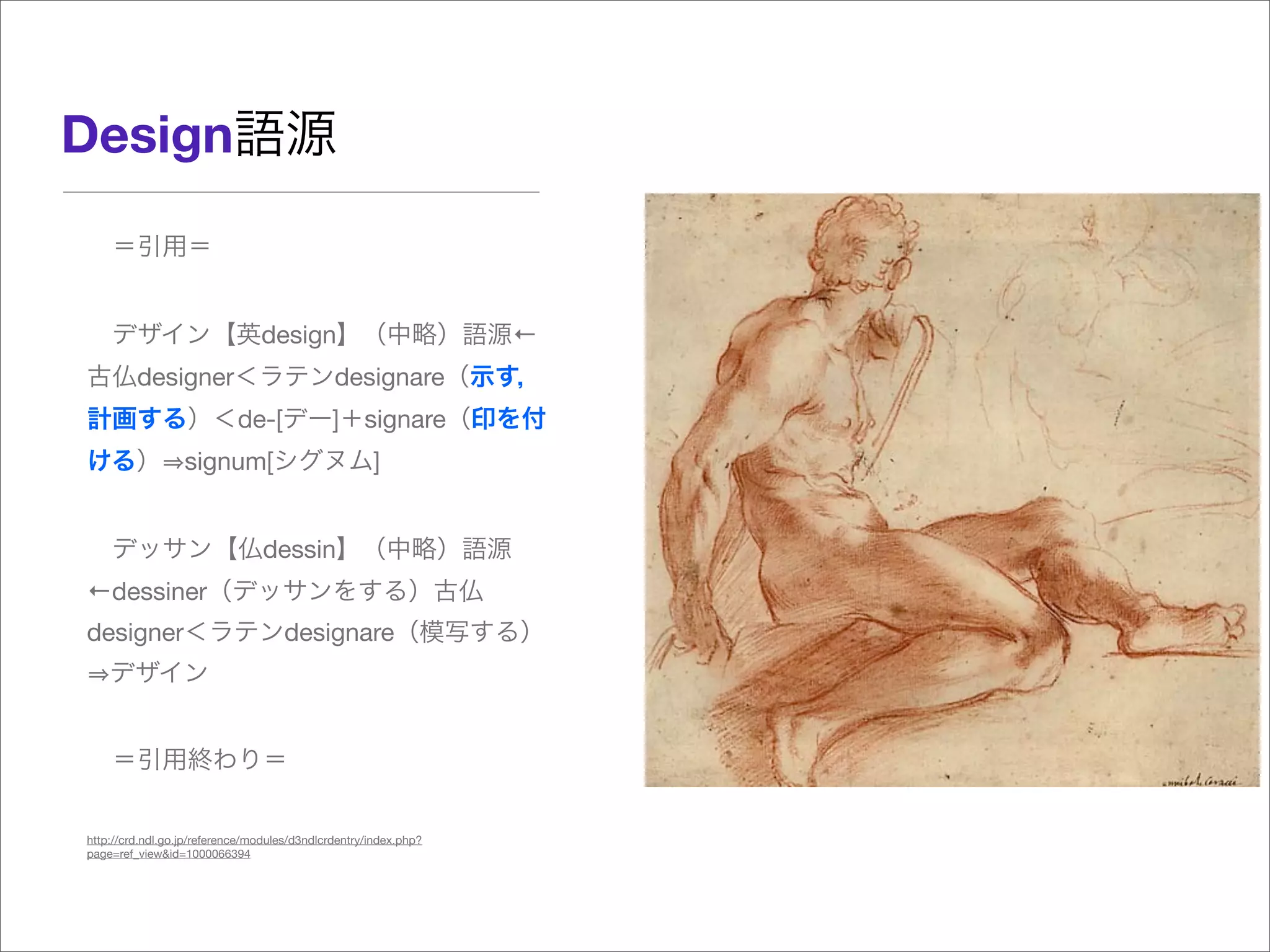  ＝引用＝
 デザイン【英design】（中略）語源←
古仏designer＜ラテンdesignare（示す，
計画する）＜de-[デー]＋signare（印を付
ける） signum[シグヌム]
 デッサン【仏dessin】（中略）語源
←dessiner（デッサンをする）古仏
designer＜ラテンdesignare（模写する）
デザイン
 ＝引用終わり＝
http://crd.ndl.go.jp/reference/modules/d3ndlcrdentry/index.php?
page=ref_view&id=1000066394
Design語源
 