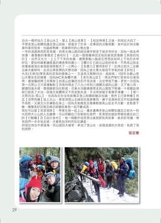 自大一偶然加入【登山社】，愛上【高山美景】、【校友熱情】之後，到現在大四了， 
不管是登山相關知識及登山技能，都進步了許多，從事前的活動規劃、食材設計到活動 
當時掌控程度，也越經熟練，抱著期待的心情出發。 
一早的清晨無雨即是奇蹟，到黑水塘山屋的路段幾乎都是下坡非常好走，因為一路走得 
很慢，最喜歡的事還是【過地形】，比起一個個樓梯固定般的路我更喜歡【原路的地 
形】，自然又大方，上上下下來的有趣，還需要動小腦袋瓜想想該如何上下地形非常 
好玩，要如何緩衝讓膝蓋的傷害降到最小；【體力】已經比以前好很多，不再是以前走 
很慢遠遠落在後頭跟領隊聊天了⋯小開心；【負重力】變得更好了，記得之前大二合歡 
北峰大會師時，走成弘學長開的天巒池線，因為上坡太累太喘很不爭氣的被【拆包】， 
大茂(王榮茂)學長真的是我的偶像之一，又溫柔又默默付出，超帥氣；102年合歡山登 
山大專安全訓練營，因為MC來身體不適，【急性高山症】，隊友們幫忙我背也拉著我 
爬，最後醫師開【丹慕斯】的高山症藥吃完仍不見改善，決定帶我下撤；更有一次因為 
第一次爬山【只穿運動鞋】而長時間走了八九小時到八通關古道的山屋，又下著小雨， 
腳還陷進水裡，整個腳都泡在鞋裡，忍著水泡腳痛摸黑走到山屋脫下鞋襪⋯十根腳趾頭 
都已經長了水泡⋯夜晚天氣驟降又下雨差點失溫，手沒有保暖手套幾乎凍僵⋯；【第一 
次爬百岳-雪山】，也因為完全沒有裝備及登山相關經驗及知識，竟然【只穿棉褲】而 
且【沒帶雨褲】就上大山，要登頂雪山主峰前狂風要暴雨，褲子全濕掉但又不知道棉褲 
不易乾，又濕又冷衣褲黏在身上⋯因為天氣極差及雅榛輕微高山症走不太動，差點要下 
撤⋯種種美好回憶及痛苦經驗陪著我一起不斷成長。 
現在可以當【見習領隊】，帶著社員一起上山，邊走邊傳承登山相關知識及之前大一到 
大四爬大小山的人文趣事，可以照顧自己也幫助社員們，更清楚知道該帶哪些適合自己 
的【行動糧】及【設計食材】，每一個動作或是想法後面都有其故事，真的好有趣，唯 
有我們一步步地走過，才會更加深刻而知足謙虛。 
到現在我也不曾後悔，而以感到大確幸，參加了登山社，這個溫暖的大家庭，拓展了我 
的視野。 
張宜騫 
29 
 