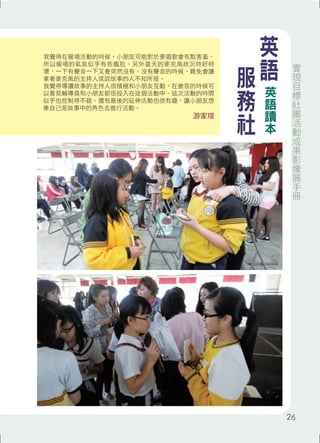 我覺得在暖場活動的時候，小朋友可能對於要唱歌會有點害羞， 
所以暖場的氣氛似乎有些尷尬。另外當天的麥克風狀況時好時 
壞，一下有聲音一下又會突然沒有。沒有聲音的時候，難免會讓 
拿著麥克風的主持人或說故事的人不知所措。 
我覺得導讀故事的主持人很積極和小朋友互動，在搶答的時候可 
以看見輔導員和小朋友都很投入在這個活動中。這次活動的時間 
似乎也控制得不錯。還有最後的延伸活動也很有趣，讓小朋友想 
像自己是故事中的角色去進行活動。 
游家瑄 
英語 
服務社 
英語讀本 
實現目標社團活動成果影像展手冊 
26 
 