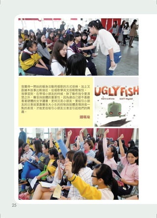 我覺得一開始的暖身活動用唱歌的方式很棒，加上又 
跟繪本故事比較接近，從唱歌學英文很輕鬆愉悅。 
我學習到，在帶領小朋友的時候，除了動作指令要清 
楚之外，聲音與肢體的重要性，因為連自己都不喜歡 
看著硬體的文字讀書，更何況是小朋友，要吸引小朋 
友的注意就要靠聲音大小生的控制與肢體表情誇張一 
點的表現，才能更佳吸引小朋友注意並引起他們的興 
趣。 
鍾珮瑜 
25 
 