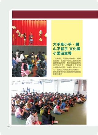 大手牽小手、關 
心不鬆手 文化國 
小愛滋宣導 
『性教育』是個充滿神秘、複雜 
的話題，在國小階段正處於性意 
識發展的前期，較容易且自然地 
接受性教育， 可以建立正確的 
性別角色認同，瞭解人類的性生 
活，促進正確的性態度與觀念， 
避免青春期階段的情緒障礙與成 
年期的尷尬。 
23 
 