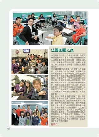 法國田園之旅 
今天是我們法語社的第一次社課，今天同 
學們的到課情況不多，學生熱情踴躍或有 
人因有要事而無法如期出席、可能是因為 
生活、課業繁忙而無法出現。活動於文學 
院二棟二樓三號教室舉行。我個人感覺頗 
為滿意。 
本次課程屬於品酒會，由鄭閎仁老師舉 
行、感謝鄭閎仁老師的捧場，老師算是非 
常年輕的老師，老師一開始上課比較偏向 
教學性質，因此都會主動的跟我們提一些 
事情，而當我們有一些想法的時候也可以 
問老師，老師都會很熱心回答我們，而且 
幾乎都是有問必答，果真能讓我們受獲良 
多，而老師說這是他第一次上課，所以有 
些緊張，也為了能跟法語社有所相關，老 
師選擇了介紹法國酒，也讓我們認識了一 
下法國地理和其氣候跟土壤性質，真的是 
很客觀。 
對於這次的品酒會我感到很好、對於課程 
受到了激勵，也了解了原來紅白酒的世界 
是這麼的廣大的，對此我們社團十分感 
激，課程內容是酒類的介紹，學生們踴躍 
發言，對此學生們本來期望得到心靈的滿 
足、思維的增進、生活的體驗、文化的交 
流和人際的增長，在人與人之間一起久了 
性格會逐漸互補，而社團的經營是因為幹 
部的努力，我們這群人努力的磨合，才能 
長期的一直生存下去，希望之後也能有品 
酒會，希望能一直學習相關知識，並且學 
習更多更有趣的事物。 
鄭閎仁 
21 
 