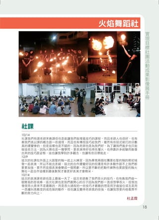 火焰舞蹈社 
社課 
10/14 
社課我們有請老師來教課但也是能讓我們能增進技巧的課程，而且老師人也很好，也有 
教我們表以課的概念跟一些道理，而且也有傳授技巧給我們，雖然有些招式被打的分數 
真的還蠻慘的，但是這樣也是不錯的，因為老師也是為我們好，為了讓我們進步也只能 
做這些方法，因為火舞也是一種學問，要表演得好也得先懂火，也得靠許多經驗而散發 
出來的技巧跟姿態，這也讓我學到許多觀念，也讓有些目標能走。 
12/9 
這次的社課在外面上火跟聖約翰一起上火練習，因為畢竟兩個社團要在聖約翰的期初城 
發一起表演，所以不能出差錯，這次的合作還蠻好玩的但還是有許多動作跟不上我們都 
要要加強，要不然這個表演會變成一個鬧劇，所以要不斷的把動作練熟也要跟聖約翰火 
舞社一起合作這樣到最後默契才會更好表演才會精采。 
10/14 
這次的表演課老師也是上最後一天了，這次老師教了我們吞火的技巧，也有教我們做一 
個簡易的吞或棒，這次社課也是我們最開心的日子因為我們都一直很想學吞火，但我也 
發現吞火原來不是最難的，而是吞火過程的一些技巧才最難的想是用牙齒接住或怎是用 
一西癟叫高難度的或危險的動作，但也讓五覺得老師真的很強，也讓我想要向他看齊不 
斷的努力向上。 
杜孟霖 
實現目標社團活動成果影像展手冊 
18 
 