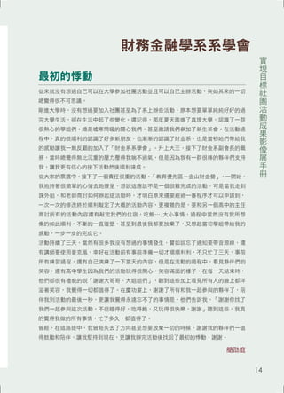 最初的悸動 
從來就沒有想過自己可以在大學參加社團活動並且可以自己主辦活動，突如其來的一切 
總覺得很不可思議。 
剛進大學時，沒有想過要加入社團甚至為了系上辦些活動，原本想要單單純純好好的過 
完大學生活，卻在生活中起了些變化。還記得，那年夏天踏進了真理大學，認識了一群 
很熱心的學姐們，總是噓寒問暖的關心我們，甚至邀請我們參加了新生茶會，在活動過 
程中，真的很順利的認識了好多新朋友，也漸漸的認識了財金系，也是當初她們帶給我 
的感動讓我一無反顧的加入了「財金系系學會」。升上大三，接下了財金系副會長的職 
務，當時總覺得無比沉重的壓力壓得我喘不過氣，但是因為我有一群很棒的夥伴們支持 
我，讓我更有信心的接下活動然後順利達成。 
從大家的票選中，接下了一個責任很重的活動，「教育優先區－金山財金營」，一開始， 
我抱持著很簡單的心情去跑簽呈，想說這應該不是一個很難完成的活動，可是當我走到 
課外組，和老師商討如何辦起這活動時，才明白原來還要經過一番程序才可以申請到， 
一次一次的修改終於順利敲定了大概的活動內容，更複雜的是，要和另一個高中的主任 
商討所有的活動內容還有敲定我們的住宿，吃飯⋯. 大小事情，過程中當然沒有我所想 
像的如此順利，不斷的一直碰壁，甚至到最後我都要放棄了，又想起當初學姐帶給我的 
感動，一步一步的完成它。 
活動持續了三天，當然有很多我沒有想過的事情發生，譬如說忘了通知要帶音源線，還 
有講師要使用麥克風，幸好在活動前有事前準備一切才順順利利，不只忙了三天，事前 
所有練習過程，還有自己演練了一下當天的內容，但是在活動的過程中，看見夥伴們的 
笑容，還有高中學生因為我們的活動玩得很開心，笑容滿面的樣子，在每一天結束時， 
他們都很有禮貌的說「謝謝大哥哥、大姐姐們」，聽到這些加上看見所有人的臉上都洋 
溢著笑容，我覺得一切都值得了。在慶功宴上，謝謝了所有和我一起參與的夥伴了，陪 
伴我到活動的最後一秒，更讓我覺得永遠忘不了的事情是，他們告訴我，「謝謝你找了 
我們一起參與這次活動，不但睡得好，吃得飽，又玩得很快樂，謝謝」聽到這些，我真 
的覺得我做的所有事情，忙了多久，都值得了。 
曾經，在這路途中，我曾經失去了方向甚至想要放棄一切的時候，謝謝我的夥伴們一值 
得鼓勵和陪伴，讓我堅持到現在，更讓我辦完活動後找回了最初的悸動，謝謝。 
簡劭庭 
實現目標社團活動成果影像展手冊 
財務金融學系系學會 
14 
 