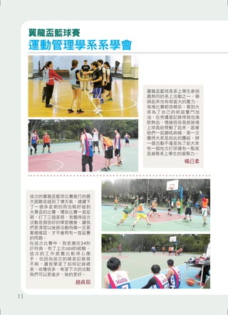 翼龍盃籃球是系上學生參與 
最熱烈的系上活動之一，舉 
辦起來也有相當大的壓力， 
每場比賽都很精彩，看到大 
家為了自己的班級奮鬥加 
油，在旁邊當記錄得我也滿 
腔熱血，情緒很容易就被場 
上球員給帶動了起來，跟著 
他們一起獅吼吶喊，第一次 
覺得大家是如此的團結，辦 
一個活動不僅是為了給大家 
有一個地方打球還有一點就 
是凝聚系上學生的凝聚力。 
楊已柔 
翼龍盃籃球賽 
運動管理學系系學會 
這次的翼龍盃籃球比賽進行的最 
大困難是碰到了壞天氣，連續下 
了一個多星期的雨也剛好碰到 
大專盃的比賽，導致比賽一直延 
期，打了三個星期，我覺得這次 
活動是個很好的學習機會，讓我 
們更清楚以後辦活動雨備一定要 
重複確認，才不會再有一直延賽 
的問題。 
在這次比賽中，我是擔任24秒 
計時員，有了上次abl的經驗， 
這次的工作感覺比較得心應 
手，也因為這次的總表記錄員 
不夠，讓我學習了如何記錄總 
表，收穫很多，希望下次的活動 
我們可以更進步，做的更好。 
趙貞茹 
11 
 
