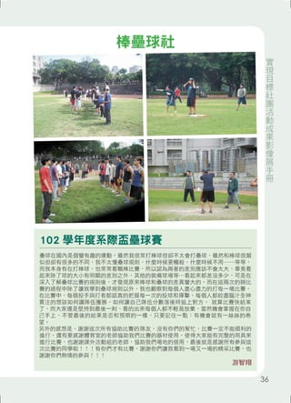 102 學年度系際盃壘球賽 
壘球在國內是個蠻有趣的運動，雖然我很常打棒球但卻不太會打壘球，雖然和棒球很類 
似但卻有很多的不同，我不太懂壘球規則，什麼時候要觸殺，什麼時候不用⋯⋯等等， 
而我本身有在打棒球，也常常看職棒比賽，所以認為兩著的差別應該不會太大，畢竟看 
起來除了球的大小有明顯的差別之外，其他的裝備球場等⋯看起來都差沒多少，可是在 
深入了解壘球比賽的規則後，才發現原來棒球和壘球的差異蠻大的，而在這兩次的辦比 
賽的過程中除了讓我學到壘球規則以外，我也觀察到每個人盡心盡力的打每一場比賽， 
在比賽中，每個投手與打者都認真的把握每一次的投球和揮擊，每個人都絞盡腦汁全神 
貫注的想該如何讓隊伍獲勝，如何讓自己隊伍分數落後時追上對方， 就算比賽快結束 
了，而大家還是堅持到最後一刻，看的出來每個人都不輕易放棄，當然機會掌握在你自 
己手上，不管最後的結果是否和預期的一樣，只要記住一點：有機會就有一絲絲的希 
望。 
另外的感想是，謝謝這次所有協助比賽的隊友，沒有你們的幫忙，比賽一定不能順利的 
進行，還有要感謝體育室的老師協助我們比賽的器材使用，使得大家能有完整的用具來 
進行比賽，也謝謝課外活動組的老師，協助我們場地的借用，最後就是感謝所有參與這 
次比賽的同學啦！！！有你們才有比賽，謝謝你們讓我看到一場又一場的精采比賽，也 
謝謝你們熱情的參與！！！ 
游智翔 
棒壘球社 
實現目標社團活動成果影像展手冊 
36 
 