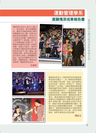 運韻情深是系上重大比賽之 
一，新生期待，使大家躍躍欲 
試，雖然不用像迎新幾十萬但 
經費還是不容小覷，如果向企 
業或店家爭取贊助，多多少少 
可以減少的負擔，剩餘的前可 
以運用再下一個活動，依照分 
工大家開始進行各樣工作，活 
動當天照著原定流程一切順利 
落幕，並無太大意外，我們可 
以將檢討活動的結果及要改善 
的缺失交給下一屆，讓每一屆 
所辦的活動，都可以更高品質 
吸引更多人參與，感謝團隊的 
配合，這次的布置和以往不太 
相同，感覺更創新，學弟妹也 
很捧場，謝謝他們的支持。 
王逸安 
運動管理學系 
運韻情深成果報告書 
運韻情深是系上一個很熱門且充滿著高度 
參與度的活動之一，從一開始與系學會的 
大家討論這次的主題，我就一直充滿期待 
這天的到來，後來在一些情況下，我與柯 
德深接下了主持棒，活動前幾個星期我覺 
得應該蠻好玩的不緊張，但就在活動前幾 
小時我開始感到害怕，一直想著還有哪裡 
沒想到的台詞，後來再活動開始後，幸好 
前面彩排的都有注意到，讓我後來比較不 
害怕，最後再歡笑與掌聲中結束了我們 
準備好久的運韻情深 情竇初開在春暖花 
開時 歌唱比賽。我知道我主持的不是多 
好，謝謝大家給我這個機會勇於嘗試，我 
會記住這次經驗的優點和缺點，下次會繼 
續努力，最後我要說謝謝這次活動的總召 
們與系學會的每位工作人員，沒有大家的 
幫助，我想不會有這次好的活動。 
陳茗玉 
實現目標社團活動成果影像展手冊 
8 
 