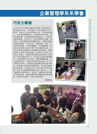巧克力傳情 
企業管理學系系學會 
在這次巧克力傳情活動當中使我了解到辦好一 
個活動的辛苦，而要辦好一個活動真的很不 
容易，必須花上很多時間與心血。記得剛宣傳 
時，沒什麼同學要參加，大家真的非常失望，當 
時很想放棄，但又覺得都準備這麼久了，怎麼可 
以輕易認輸，於是大家一有空就會幫忙宣傳，做 
海報，以及在閒暇時間來攤位幫忙，準備活動當 
天要用的器材，非常辛苦。活動期間，每天一大 
早就到校準備，忙著佈置攤位，及招攬同學，而 
經由大家的努力終於打開了本次活動知名度，也 
成功打動各系同學的心來購買我們的商品，最後 
創造出了意想不到的佳績。大家都花了很多心力 
在這次活動上，我覺得我們能成功是因為大家達 
成一定的共識與向心力，以及建立良好的溝通模 
式，從活動前的工作分配、不斷召開籌備會、工 
作進度的訂定、活動流程的設計與討論，為了使 
活動進行順利，活動結束後確實撤場與器材歸 
位，並做檢討與缺失的建議改進。這次的活動讓 
我學到很多，很喜歡大家一起完成某件事的感 
覺，希望下次還有機會能跟大家一起合作。一個 
活動看起來辦的很好、很成功，讓參與的學員留 
下深刻的印象，整個活動的事前籌備是成敗的關 
鍵，唯有好的規劃，才是成功的基礎。 
駱昱丞 
實現目標社團活動成果影像展手冊 
6 
 