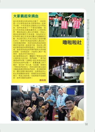 大家義起來捐血 
這次是我第3次參加捐血活動了，但卻是 
頭一次以學長姐的身分跟學弟妹一起參 
予活動，今年的捐血活動跟以往不同的 
是，我們有更換了一下場地的變動，因 
此今年的捐血活動能讓更多人注意到我 
們，導致捐血的人潮比往年還多，而且人 
潮多的原因還不只有這個，因為附近正 
好有學生會以及其他社團也在擺攤辦活 
動，所以吸引到人不光只是為了逛我們攤 
位而已，使得今年捐血的排隊人潮出現了 
大排長龍的景象，但卻也因為捐血的速度 
還是只能照著一般速度行進，因此有人開 
始反應等候的時間有點過久，而有點不耐 
煩，後面想來捐血的同學們看到大排長龍 
的景象，也有點卻步，只能等人潮少一點 
再來，這是非常可惜的地方。 
這次跟學弟妹合作，體驗到了學弟妹在想 
口號的努力及天份，我們喊著：”買不起 
蘋果APPLE嗎？沒關係~現在來捐血就送 
你好吃的APPLE喔~~”著實會讓人停下 
腳步，吸引到一些人氣，在這邊，我看到 
了學弟妹們的努力，同時也期待著往後的 
活動能夠看到學弟妹們成長，使活動更順 
利。關於前置作業的部份，在跟捐血中心 
的大哥姐聯絡的部份，都還是由信宏學長 
操刀，希望之後的我，也能夠接手這個部 
份，使得活動更加順利。 
康皓翔 
嚕啦啦社 
實現目標社團活動成果影像展手冊 
32 
 