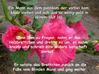 Ein Mann aus dem publikum der vorbei kamEin Mann aus dem publikum der vorbei kam,
blieb stehen und sah das so wenig geld instehen und sah das so wenig geld in
seinem Hut lagseinem Hut lag.
Ohne Ihm zu Fragen, nahm er das
Holzbrettchen und drehte es um, er nahm
kreide und schrieb eine andere botschaft
darauf.
Er setzte das Brettchen zurück an die
Füße vom Blinden Mann und ging weiter.
 