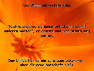 Der Mann antwortete IhmDer Mann antwortete Ihm:
“Nichts anderes als deine botschaft nur mitNichts anderes als deine botschaft nur mit
anderen wortenanderen worten”, er grinste und ging seinen weggrinste und ging seinen weg
weiter.weiter.
Der blinde hat es nie zu wissen bekommenDer blinde hat es nie zu wissen bekommen,
aber die neue botschaft hießdie neue botschaft hieß:
 